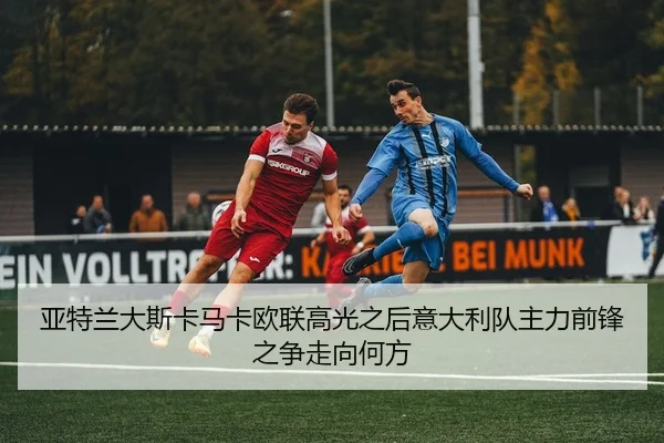 亚特兰大斯卡马卡欧联高光之后意大利队主力前锋之争走向何方