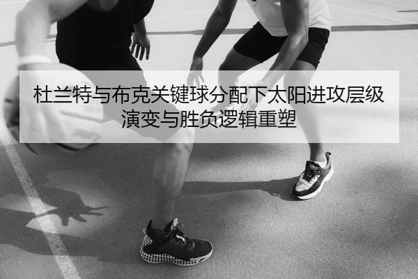 杜兰特与布克关键球分配下太阳进攻层级演变与胜负逻辑重塑