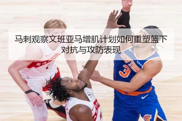 马刺观察文班亚马增肌计划如何重塑篮下对抗与攻防表现