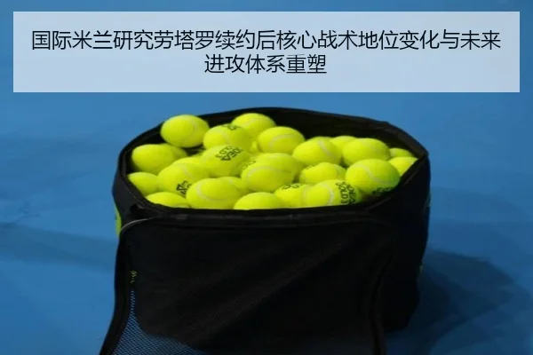 国际米兰研究劳塔罗续约后核心战术地位变化与未来进攻体系重塑